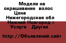 Модели на окрашивание  волос!  › Цена ­ 2500-3000 - Нижегородская обл., Нижний Новгород г. Услуги » Другие   